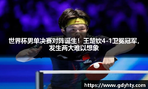 世界杯男单决赛对阵诞生！王楚钦4-1卫冕冠军，发生两大难以想象